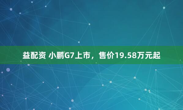 益配资 小鹏G7上市，售价19.58万元起