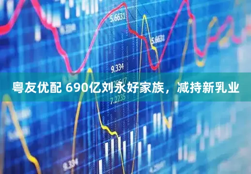 粤友优配 690亿刘永好家族，减持新乳业
