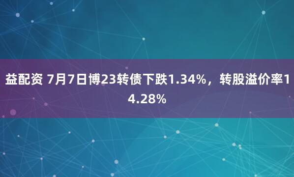 益配资 7月7日博23转债下跌1.34%，转股溢价率14.28%