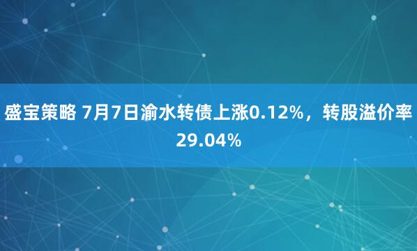 盛宝策略 7月7日渝水转债上涨0.12%，转股溢价率29.04%
