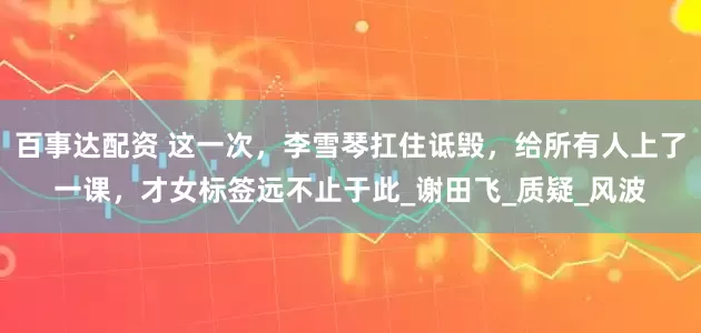百事达配资 这一次，李雪琴扛住诋毁，给所有人上了一课，才女标签远不止于此_谢田飞_质疑_风波