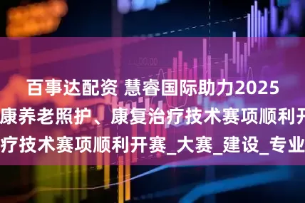 百事达配资 慧睿国际助力2025年广西高职组健康养老照护、康复治疗技术赛项顺利开赛_大赛_建设_专业