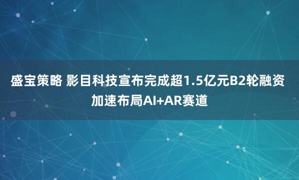 盛宝策略 影目科技宣布完成超1.5亿元B2轮融资 加速布局AI+AR赛道