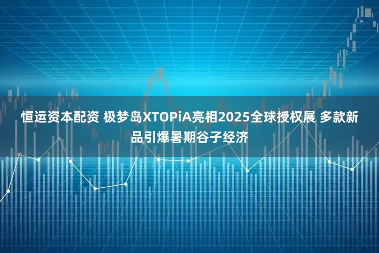 恒运资本配资 极梦岛XTOPiA亮相2025全球授权展 多款新品引爆暑期谷子经济