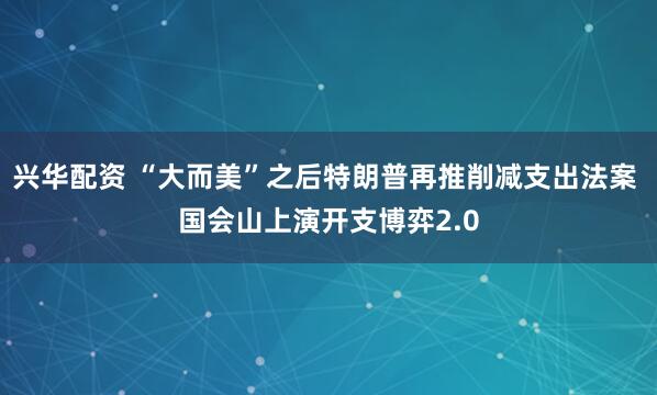 兴华配资 “大而美”之后特朗普再推削减支出法案 国会山上演开支博弈2.0