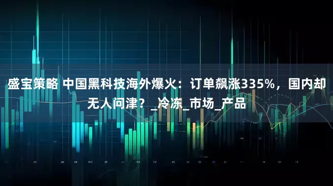 盛宝策略 中国黑科技海外爆火：订单飙涨335%，国内却无人问津？_冷冻_市场_产品