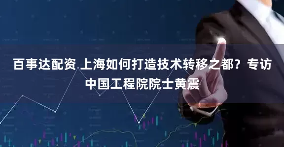 百事达配资 上海如何打造技术转移之都？专访中国工程院院士黄震