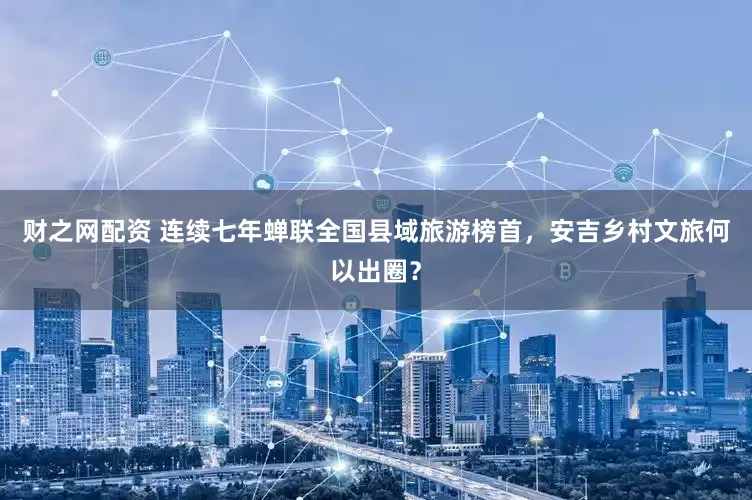 财之网配资 连续七年蝉联全国县域旅游榜首，安吉乡村文旅何以出圈？