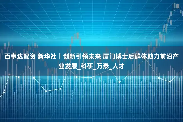 百事达配资 新华社丨创新引领未来 厦门博士后群体助力前沿产业发展_科研_万泰_人才