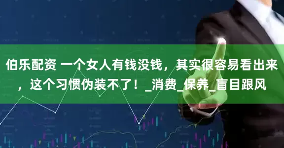 伯乐配资 一个女人有钱没钱，其实很容易看出来，这个习惯伪装不了！_消费_保养_盲目跟风
