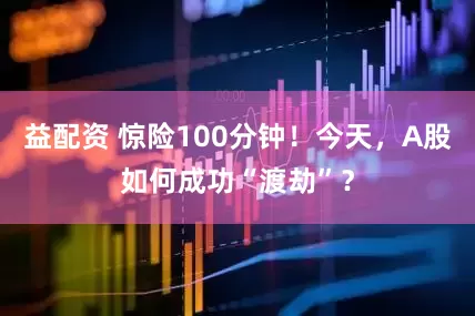 益配资 惊险100分钟！今天，A股如何成功“渡劫”？