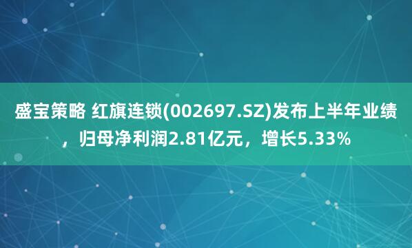 盛宝策略 红旗连锁(002697.SZ)发布上半年业绩，归母净利润2.81亿元，增长5.33%
