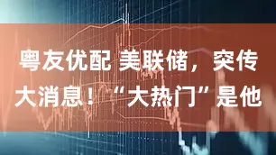 粤友优配 美联储，突传大消息！“大热门”是他