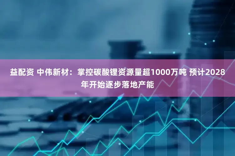 益配资 中伟新材：掌控碳酸锂资源量超1000万吨 预计2028年开始逐步落地产能