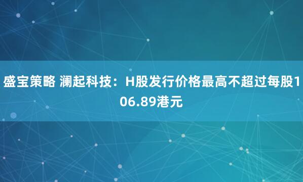 盛宝策略 澜起科技：H股发行价格最高不超过每股106.89港元