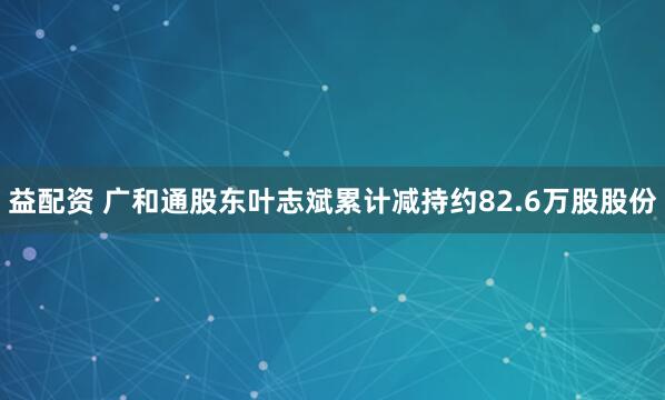 益配资 广和通股东叶志斌累计减持约82.6万股股份