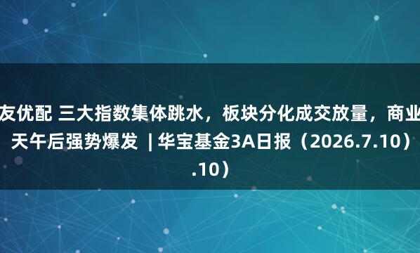 粤友优配 三大指数集体跳水，板块分化成交放量，商业航天午后强势爆发  | 华宝基金3A日报（2026.7.10）